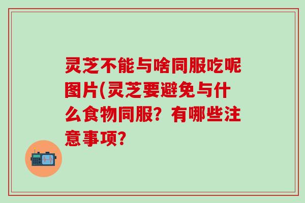 灵芝不能与啥同服吃呢图片(灵芝要避免与什么食物同服？有哪些注意事项？