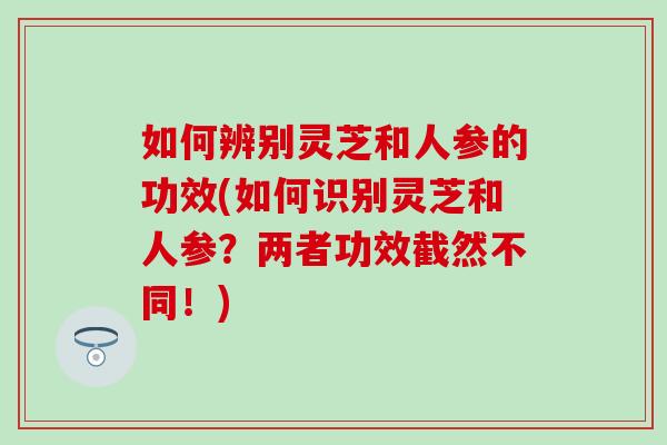 如何辨别灵芝和人参的功效(如何识别灵芝和人参？两者功效截然不同！)