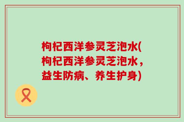 枸杞西洋参灵芝泡水(枸杞西洋参灵芝泡水，益生防病、养生护身)