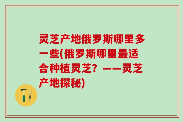 灵芝产地俄罗斯哪里多一些(俄罗斯哪里最适合种植灵芝？——灵芝产地探秘)