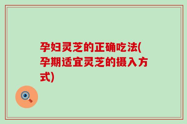 孕妇灵芝的正确吃法(孕期适宜灵芝的摄入方式)