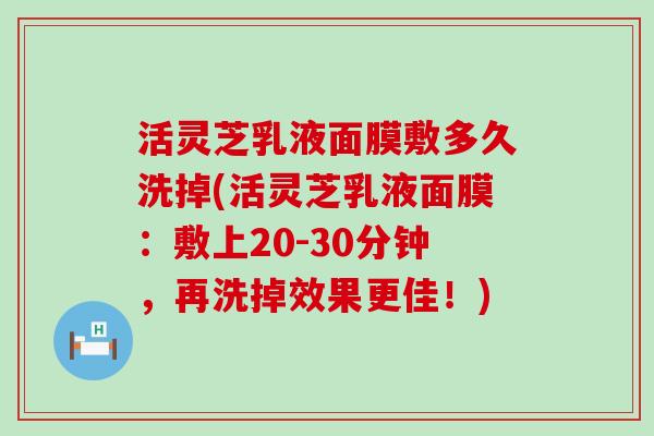 活灵芝乳液面膜敷多久洗掉(活灵芝乳液面膜：敷上20-30分钟，再洗掉效果更佳！)
