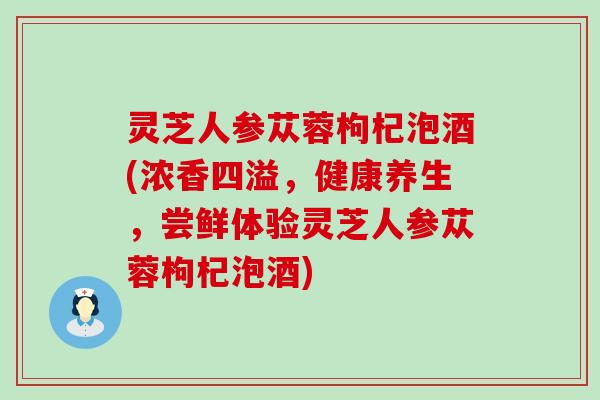 灵芝人参苁蓉枸杞泡酒(浓香四溢，健康养生，尝鲜体验灵芝人参苁蓉枸杞泡酒)