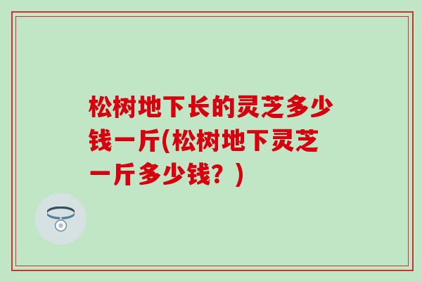 松树地下长的灵芝多少钱一斤(松树地下灵芝一斤多少钱？)