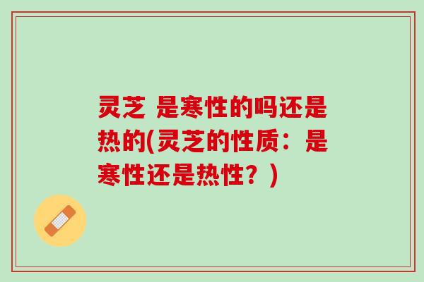 灵芝 是寒性的吗还是热的(灵芝的性质：是寒性还是热性？)