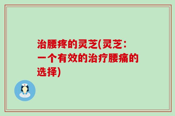 腰疼的灵芝(灵芝:一个有效的腰痛的选择) 腰疼的灵芝(灵芝:一个有效的腰痛的选择)