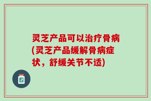 灵芝产品可以治疗骨病(灵芝产品缓解骨病症状，舒缓关节不适)