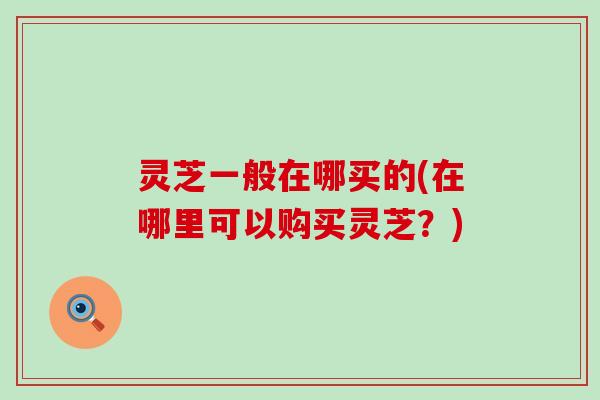 灵芝一般在哪买的(在哪里可以购买灵芝？)