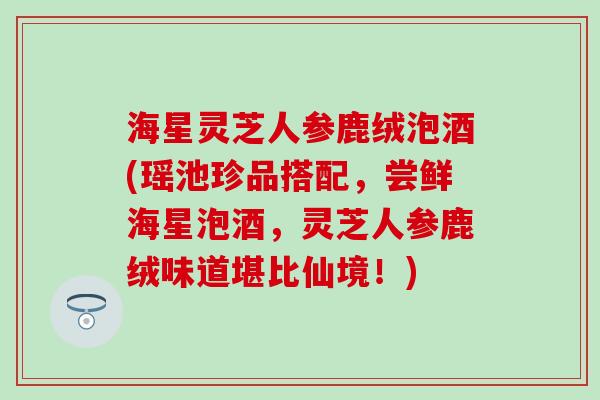 海星灵芝人参鹿绒泡酒(瑶池珍品搭配，尝鲜海星泡酒，灵芝人参鹿绒味道堪比仙境！)