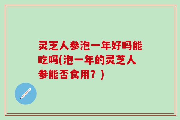 灵芝人参泡一年好吗能吃吗(泡一年的灵芝人参能否食用？)