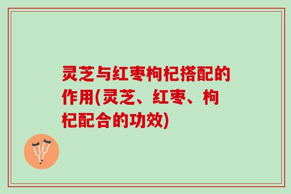 灵芝与红枣枸杞搭配的作用(灵芝、红枣、枸杞配合的功效)
