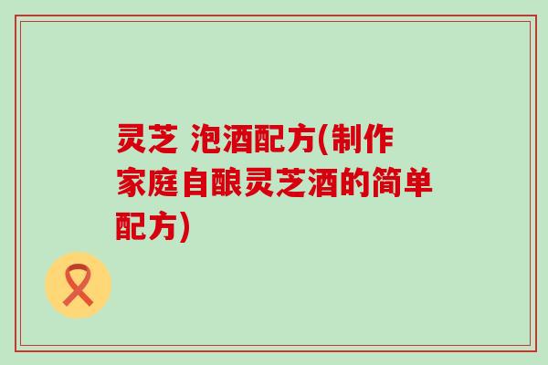 灵芝 泡酒配方(制作家庭自酿灵芝酒的简单配方)