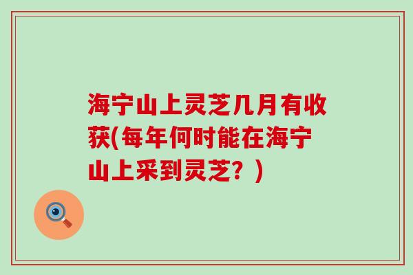 海宁山上灵芝几月有收获(每年何时能在海宁山上采到灵芝？)