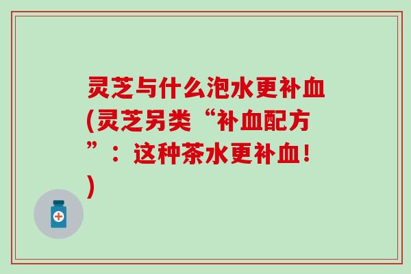 灵芝与什么泡水更补血(灵芝另类“补血配方”：这种茶水更补血！)