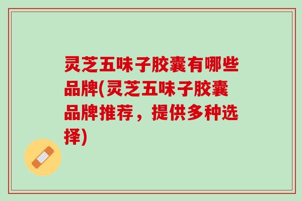 灵芝五味子胶囊有哪些品牌(灵芝五味子胶囊品牌推荐，提供多种选择)
