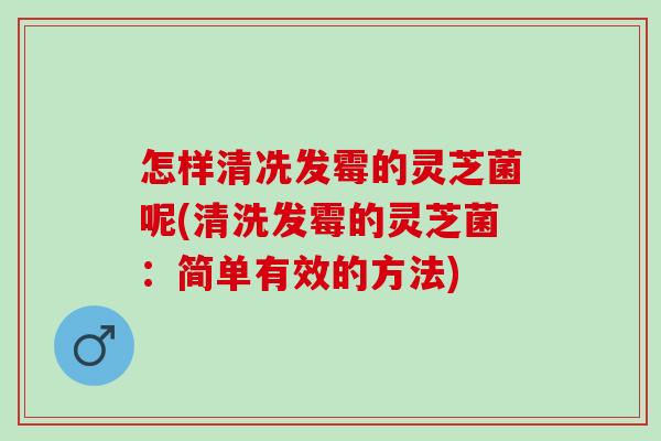 怎样清冼发霉的灵芝菌呢(清洗发霉的灵芝菌：简单有效的方法)
