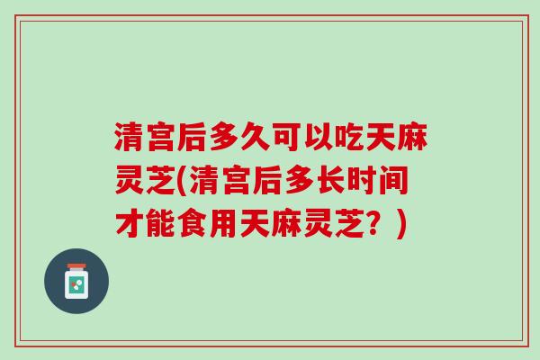 清宫后多久可以吃天麻灵芝(清宫后多长时间才能食用天麻灵芝？)
