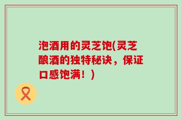 泡酒用的灵芝饱(灵芝酿酒的独特秘诀，保证口感饱满！)