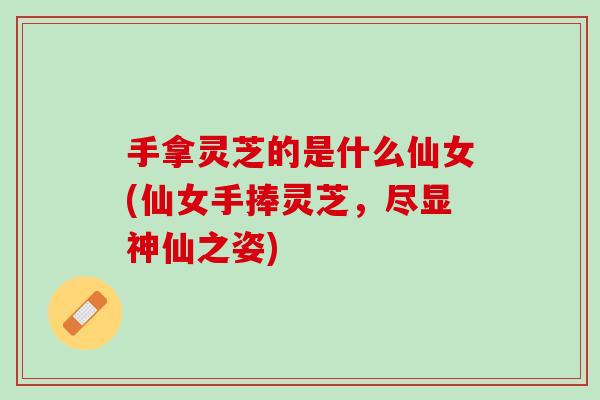 手拿灵芝的是什么仙女(仙女手捧灵芝，尽显神仙之姿)