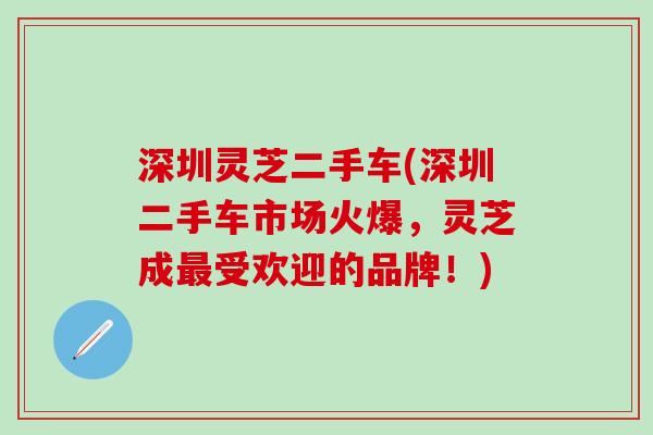 深圳灵芝二手车(深圳二手车市场火爆，灵芝成最受欢迎的品牌！)