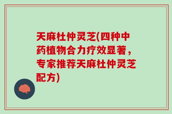 天麻杜仲灵芝(四种中药植物合力疗效显著，专家推荐天麻杜仲灵芝配方)
