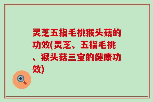 灵芝五指毛桃猴头菇的功效(灵芝、五指毛桃、猴头菇三宝的健康功效)