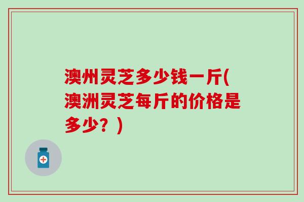 澳州灵芝多少钱一斤(澳洲灵芝每斤的价格是多少？)