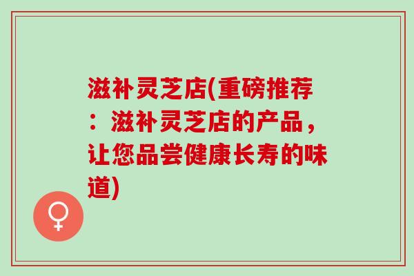 滋补灵芝店(重磅推荐：滋补灵芝店的产品，让您品尝健康长寿的味道)