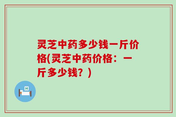 灵芝中药多少钱一斤价格(灵芝中药价格：一斤多少钱？)