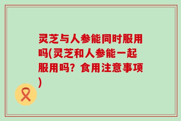 灵芝与人参能同时服用吗(灵芝和人参能一起服用吗？食用注意事项)