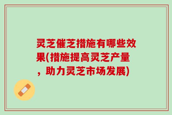 灵芝催芝措施有哪些效果(措施提高灵芝产量，助力灵芝市场发展)
