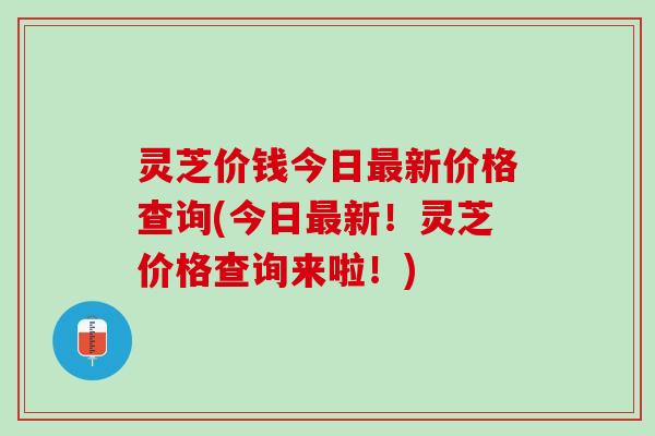 灵芝价钱今日最新价格查询(今日最新！灵芝价格查询来啦！)