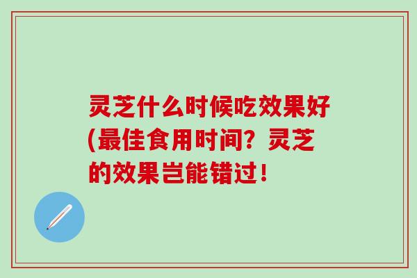 灵芝什么时候吃效果好(最佳食用时间？灵芝的效果岂能错过！