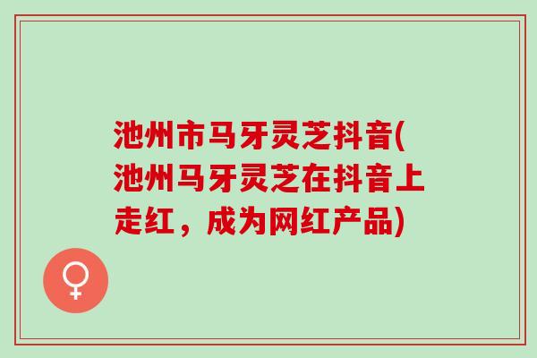 池州市马牙灵芝抖音(池州马牙灵芝在抖音上走红，成为网红产品)