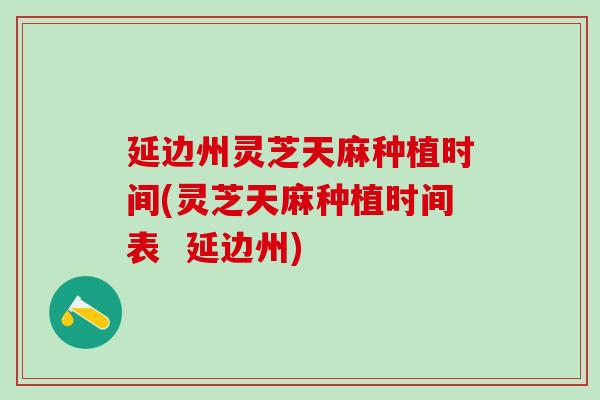 延边州灵芝天麻种植时间(灵芝天麻种植时间表  延边州)