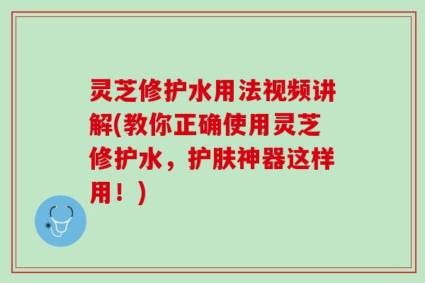 灵芝修护水用法视频讲解(教你正确使用灵芝修护水，护肤神器这样用！)