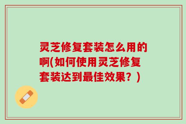 灵芝修复套装怎么用的啊(如何使用灵芝修复套装达到最佳效果？)