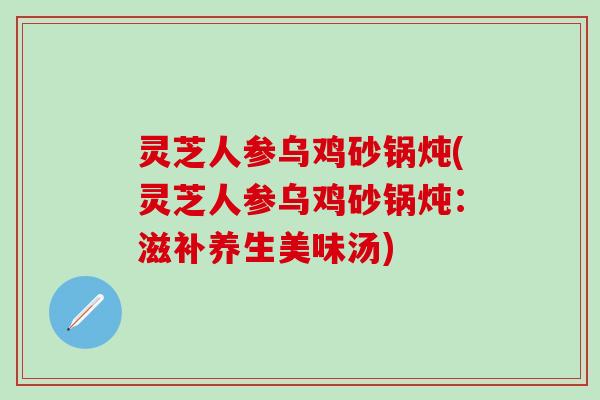 灵芝人参乌鸡砂锅炖(灵芝人参乌鸡砂锅炖：滋补养生美味汤)