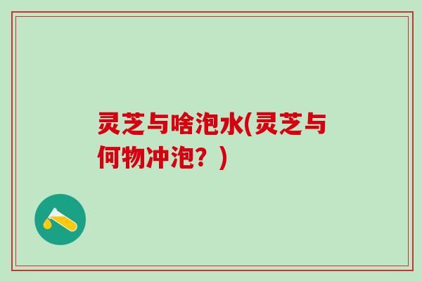 灵芝与啥泡水(灵芝与何物冲泡？)