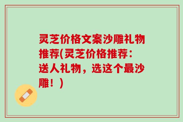灵芝价格文案沙雕礼物推荐(灵芝价格推荐：送人礼物，选这个最沙雕！)