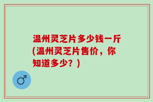 温州灵芝片多少钱一斤(温州灵芝片售价，你知道多少？)