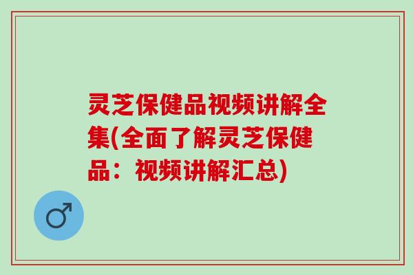 灵芝保健品视频讲解全集(全面了解灵芝保健品：视频讲解汇总)