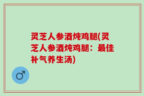 灵芝人参酒炖鸡腿(灵芝人参酒炖鸡腿：最佳补气养生汤)
