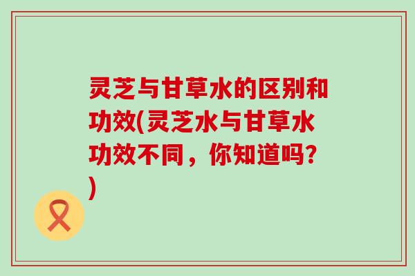 灵芝与甘草水的区别和功效(灵芝水与甘草水功效不同，你知道吗？)