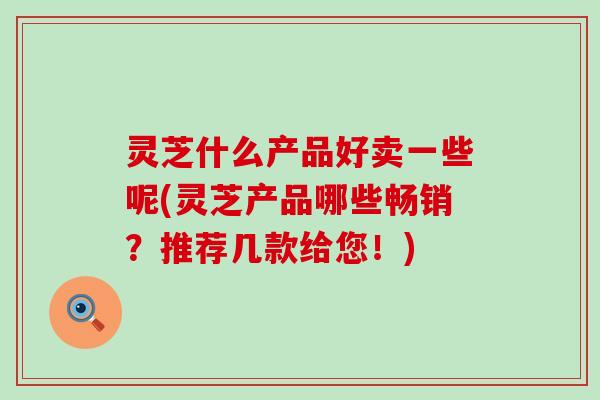 灵芝什么产品好卖一些呢(灵芝产品哪些畅销？推荐几款给您！)