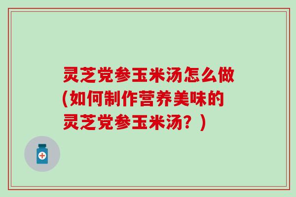 灵芝党参玉米汤怎么做(如何制作营养美味的灵芝党参玉米汤？)