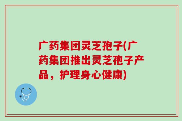 广药集团灵芝孢子(广药集团推出灵芝孢子产品，护理身心健康)