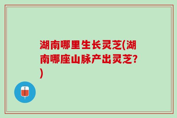 湖南哪里生长灵芝(湖南哪座山脉产出灵芝？)