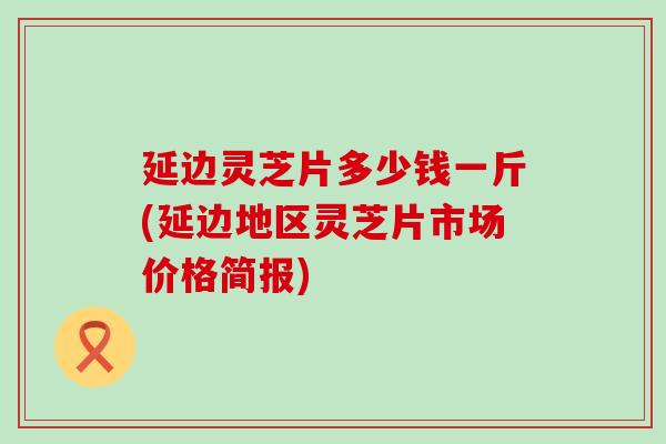 延边灵芝片多少钱一斤(延边地区灵芝片市场价格简报)