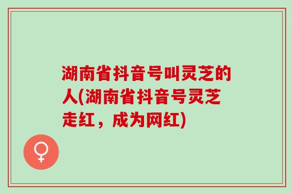 湖南省抖音号叫灵芝的人(湖南省抖音号灵芝走红,成为网红) 湖南省抖音号叫灵芝的人(湖南省抖音号灵芝走红,成为网红)